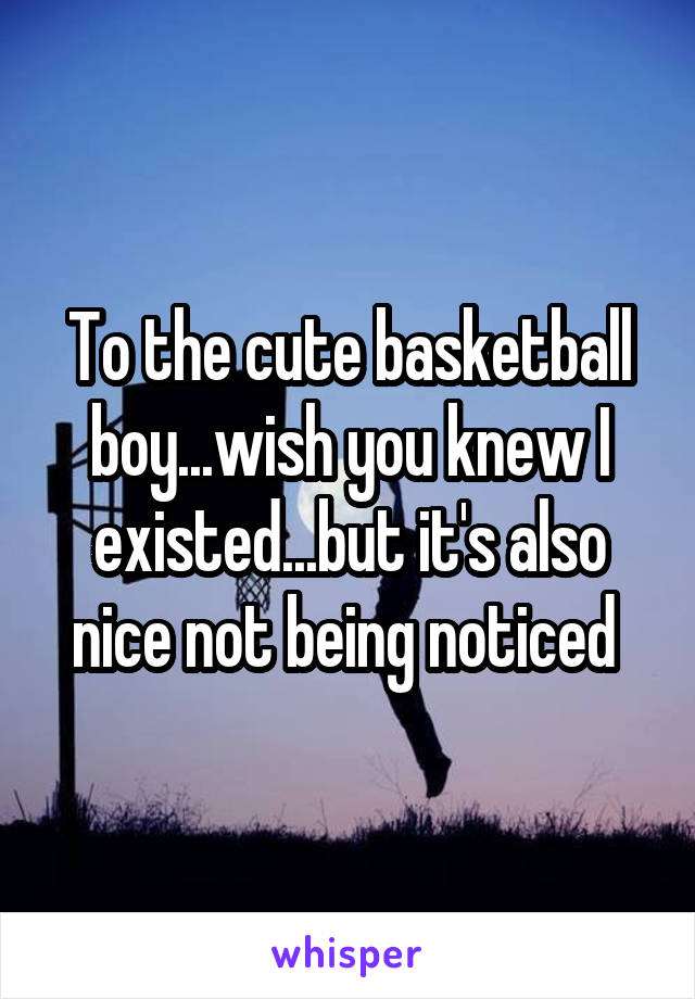 To the cute basketball boy...wish you knew I existed...but it's also nice not being noticed 