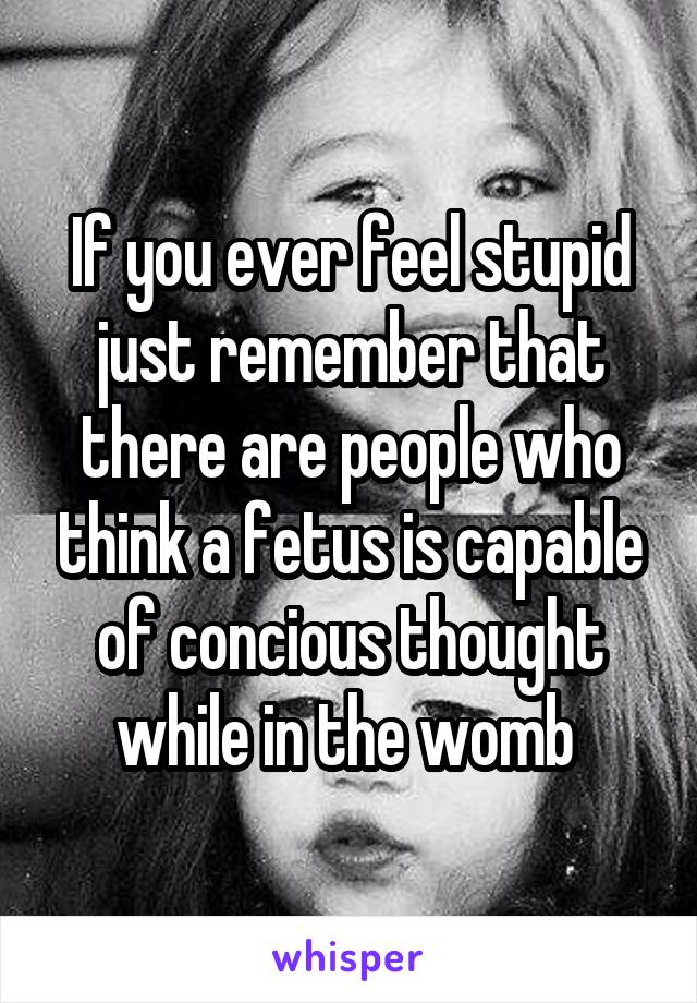 If you ever feel stupid just remember that there are people who think a fetus is capable of concious thought while in the womb 