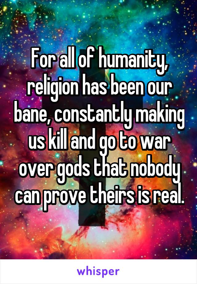 For all of humanity, religion has been our bane, constantly making us kill and go to war over gods that nobody can prove theirs is real. 