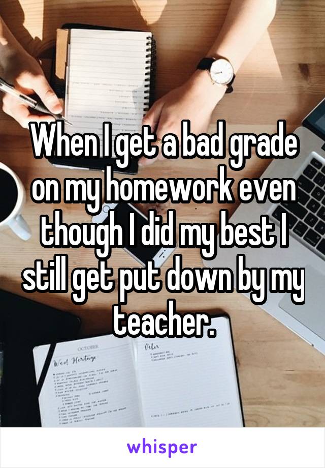 When I get a bad grade on my homework even though I did my best I still get put down by my teacher.