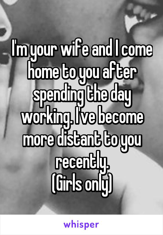 I'm your wife and I come home to you after spending the day working. I've become more distant to you recently.
(Girls only)