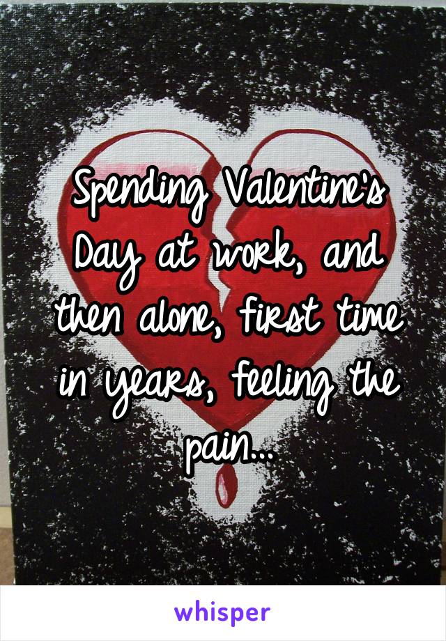 Spending Valentine's Day at work, and then alone, first time in years, feeling the pain...