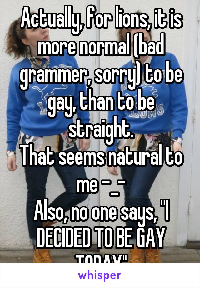 Actually, for lions, it is more normal (bad grammer, sorry) to be gay, than to be straight.
That seems natural to me -_-
Also, no one says, "I DECIDED TO BE GAY TODAY"