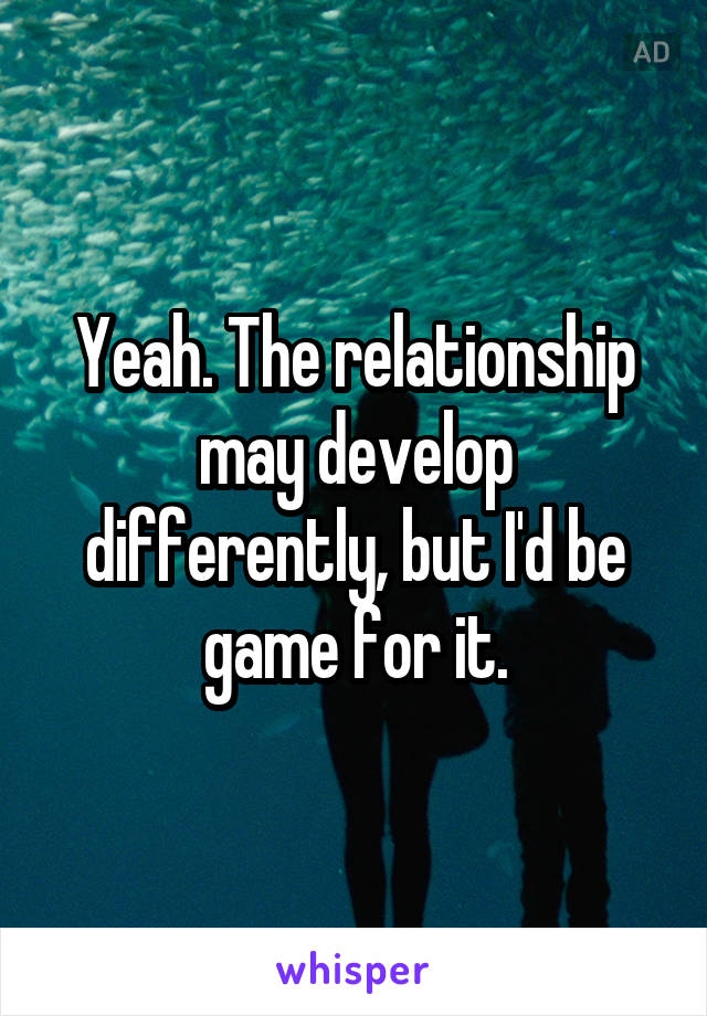 Yeah. The relationship may develop differently, but I'd be game for it.