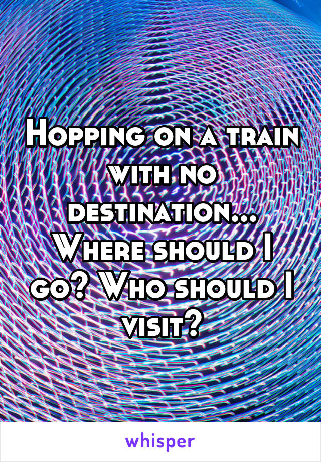 Hopping on a train with no destination...
Where should I go? Who should I visit?