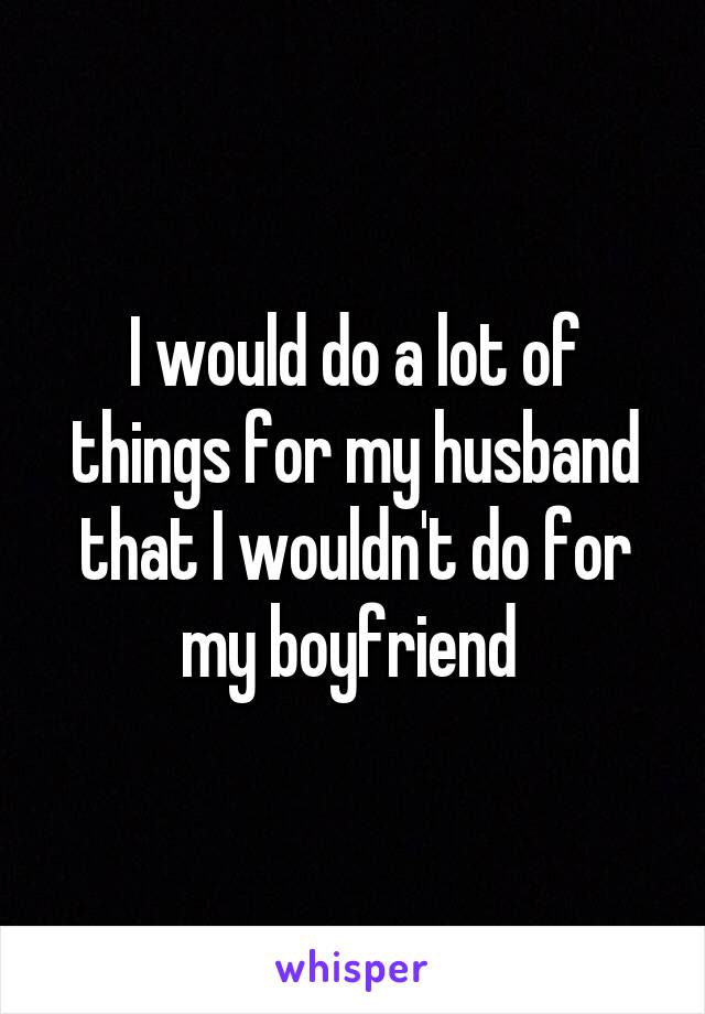 I would do a lot of things for my husband that I wouldn't do for my boyfriend 