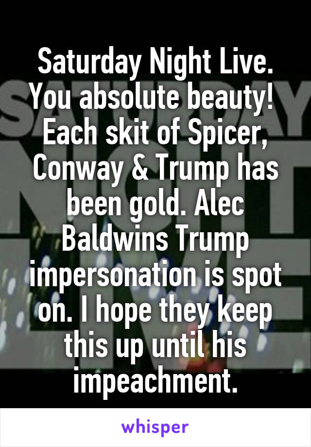 Saturday Night Live. You absolute beauty! 
Each skit of Spicer, Conway & Trump has been gold. Alec Baldwins Trump impersonation is spot on. I hope they keep this up until his impeachment.