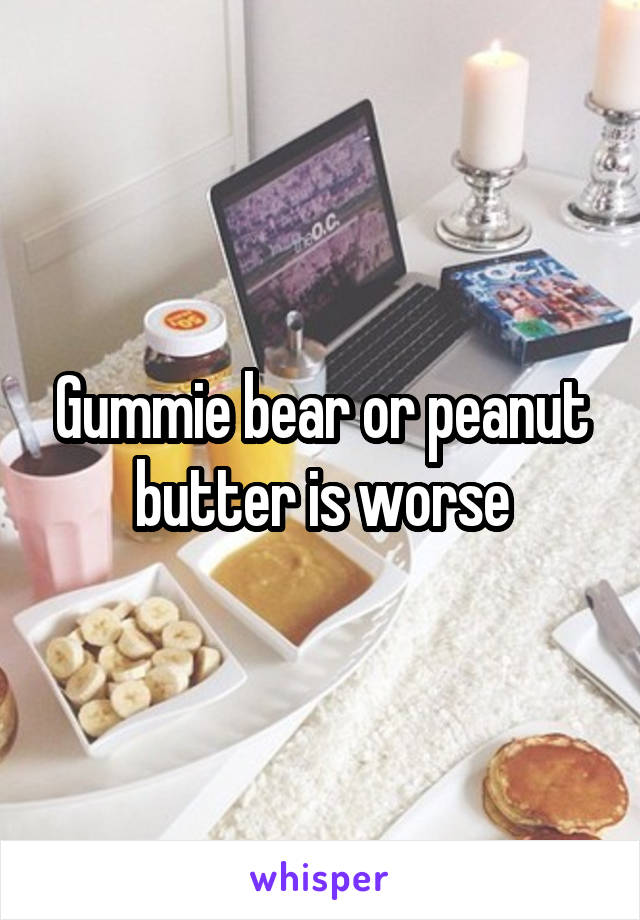 Gummie bear or peanut butter is worse