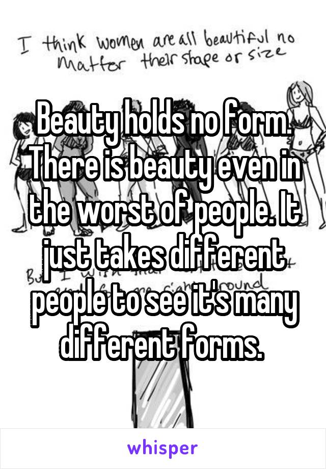 Beauty holds no form. There is beauty even in the worst of people. It just takes different people to see it's many different forms. 