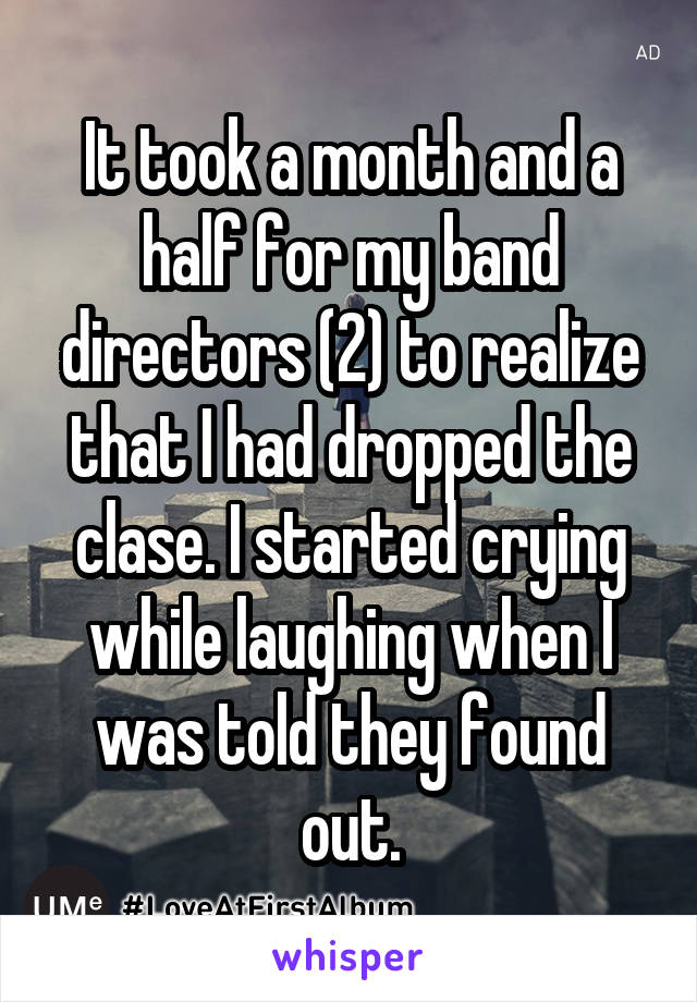 It took a month and a half for my band directors (2) to realize that I had dropped the clase. I started crying while laughing when I was told they found out.