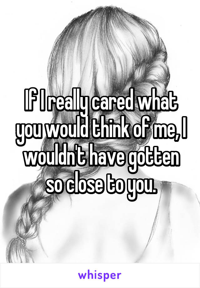 If I really cared what you would think of me, I wouldn't have gotten so close to you.