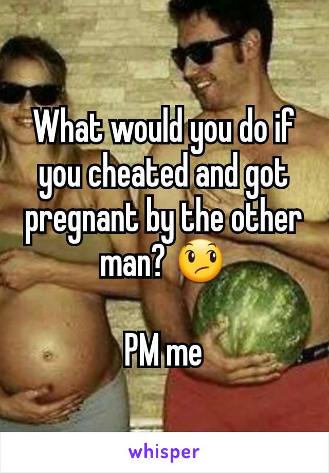 What would you do if you cheated and got pregnant by the other man? 😞

PM me