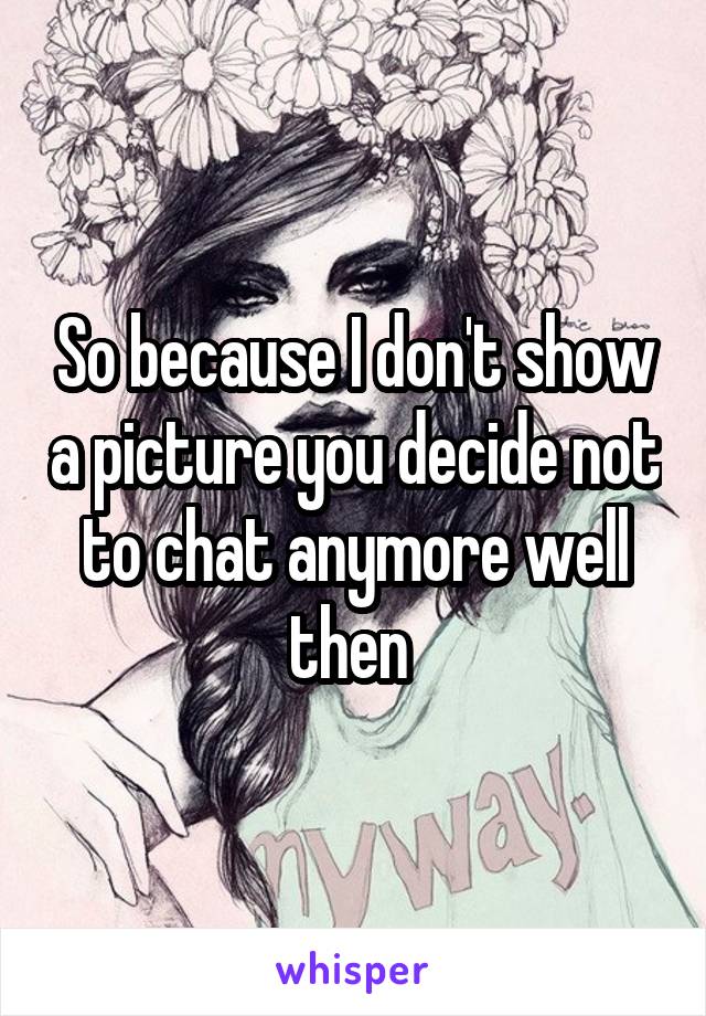 So because I don't show a picture you decide not to chat anymore well then 