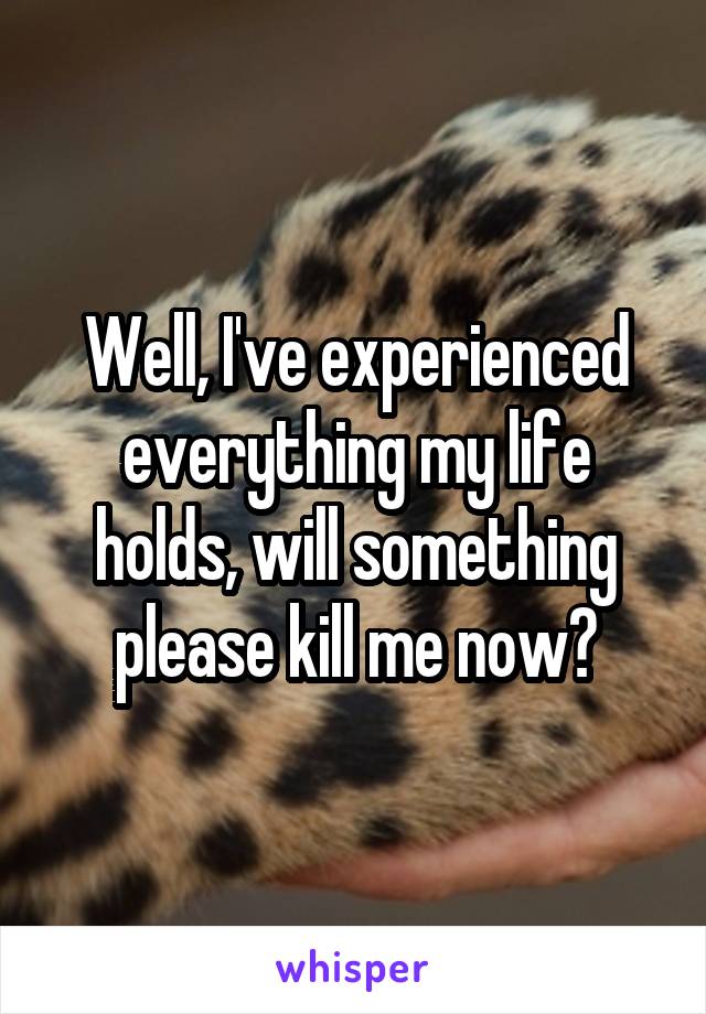 Well, I've experienced everything my life holds, will something please kill me now?