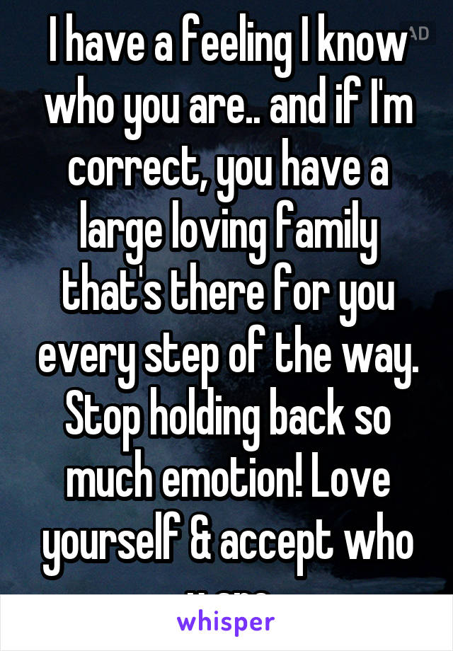 I have a feeling I know who you are.. and if I'm correct, you have a large loving family that's there for you every step of the way. Stop holding back so much emotion! Love yourself & accept who u are