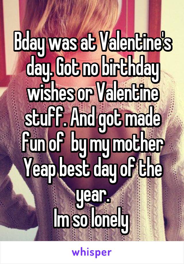 Bday was at Valentine's day. Got no birthday wishes or Valentine stuff. And got made fun of  by my mother
Yeap best day of the year.
Im so lonely 