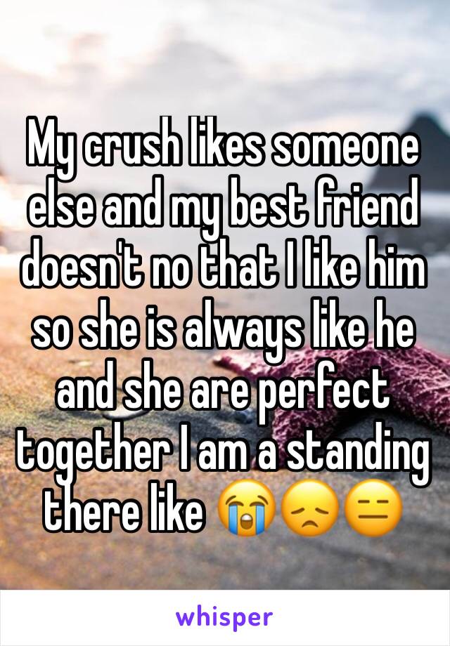 My crush likes someone else and my best friend doesn't no that I like him so she is always like he and she are perfect together I am a standing there like 😭😞😑