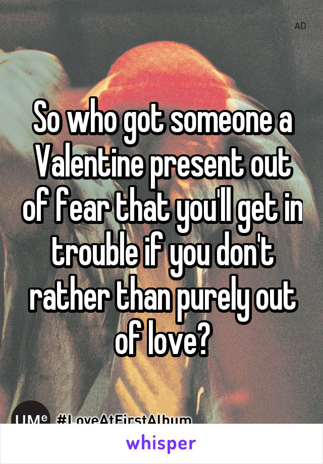 So who got someone a Valentine present out of fear that you'll get in trouble if you don't
rather than purely out of love?