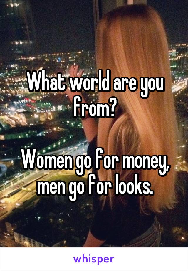 What world are you from?

Women go for money, men go for looks.