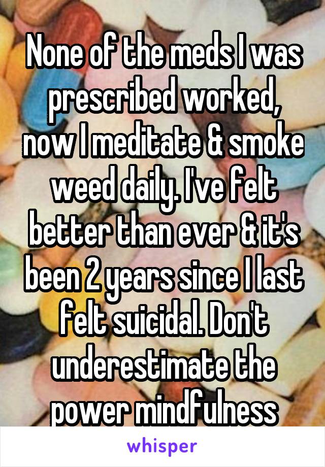 None of the meds I was prescribed worked, now I meditate & smoke weed daily. I've felt better than ever & it's been 2 years since I last felt suicidal. Don't underestimate the power mindfulness