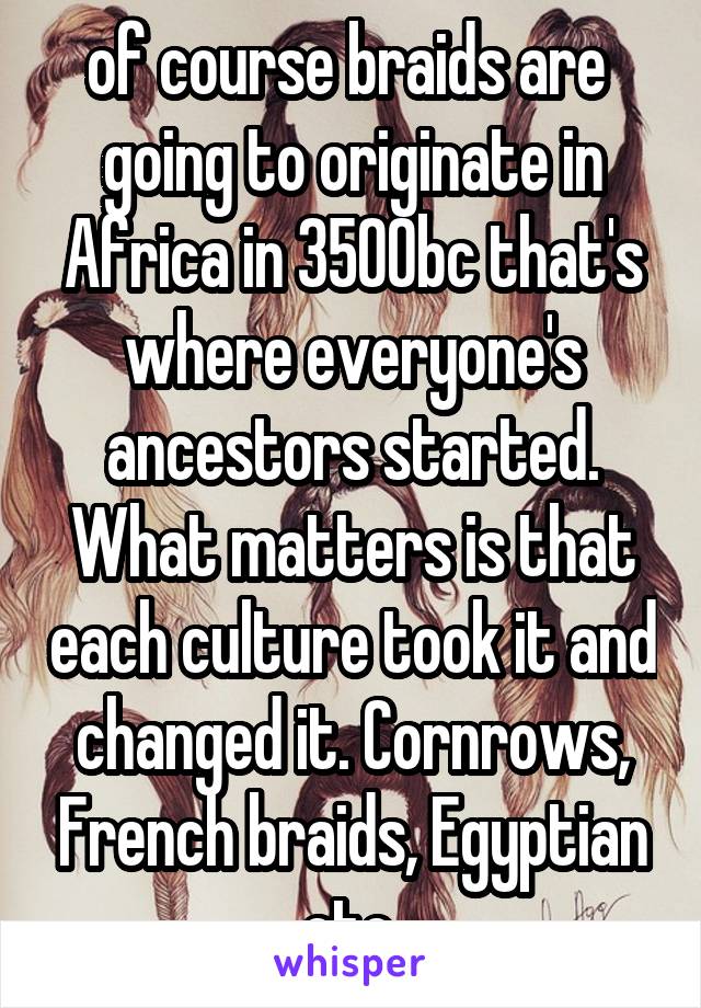 of course braids are  going to originate in Africa in 3500bc that's where everyone's ancestors started. What matters is that each culture took it and changed it. Cornrows, French braids, Egyptian etc.