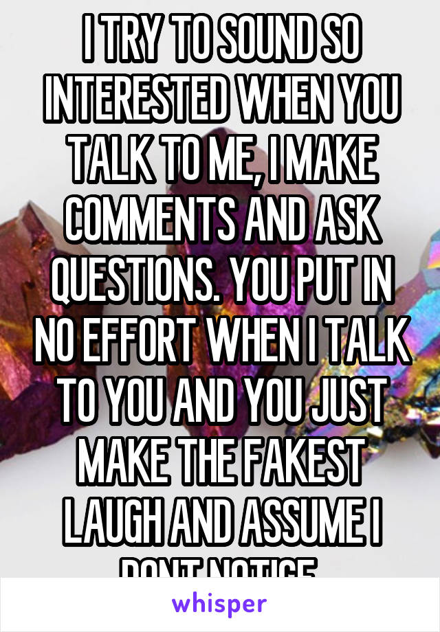 I TRY TO SOUND SO INTERESTED WHEN YOU TALK TO ME, I MAKE COMMENTS AND ASK QUESTIONS. YOU PUT IN NO EFFORT WHEN I TALK TO YOU AND YOU JUST MAKE THE FAKEST LAUGH AND ASSUME I DONT NOTICE.