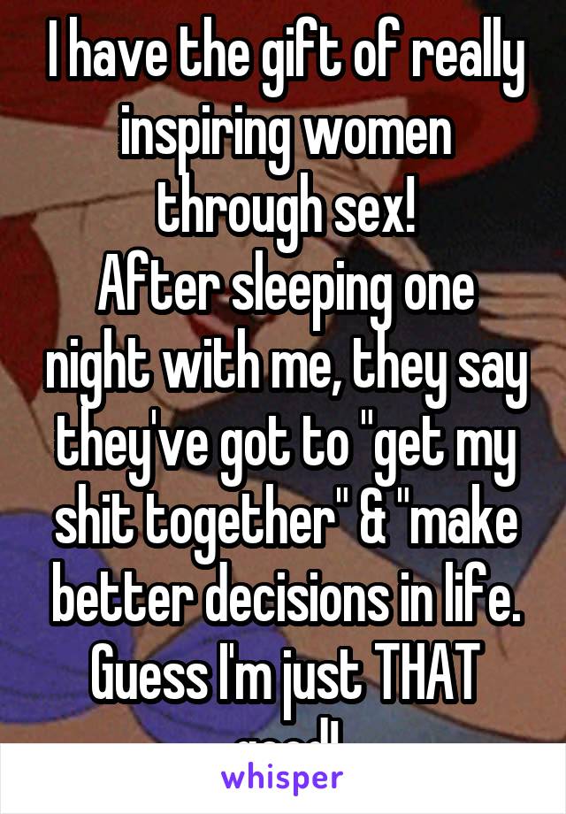 I have the gift of really inspiring women through sex!
After sleeping one night with me, they say they've got to "get my shit together" & "make better decisions in life. Guess I'm just THAT good!