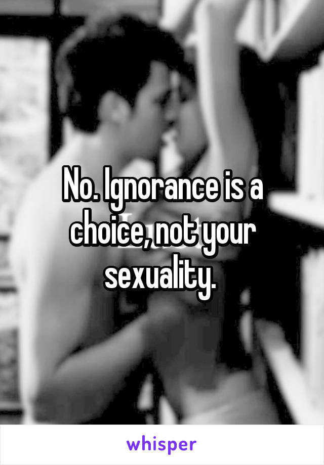 No. Ignorance is a choice, not your sexuality. 