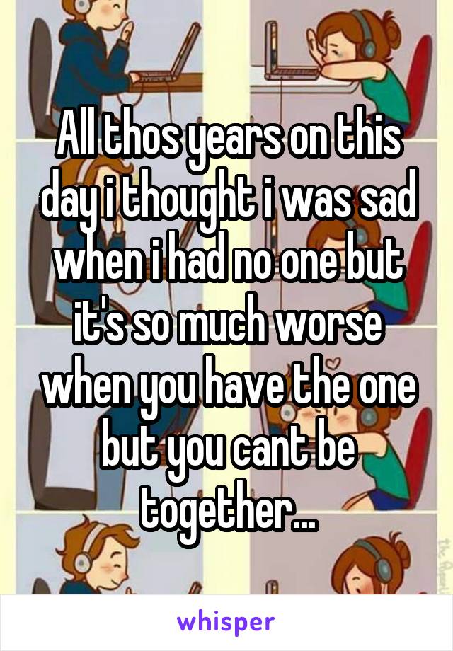 All thos years on this day i thought i was sad when i had no one but it's so much worse when you have the one but you cant be together...