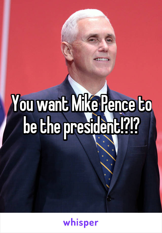 You want Mike Pence to be the president!?!?