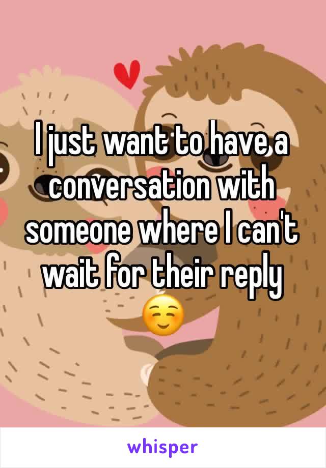 I just want to have a conversation with someone where I can't wait for their reply 
☺