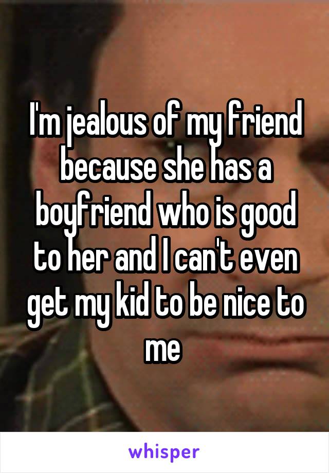 I'm jealous of my friend because she has a boyfriend who is good to her and I can't even get my kid to be nice to me 