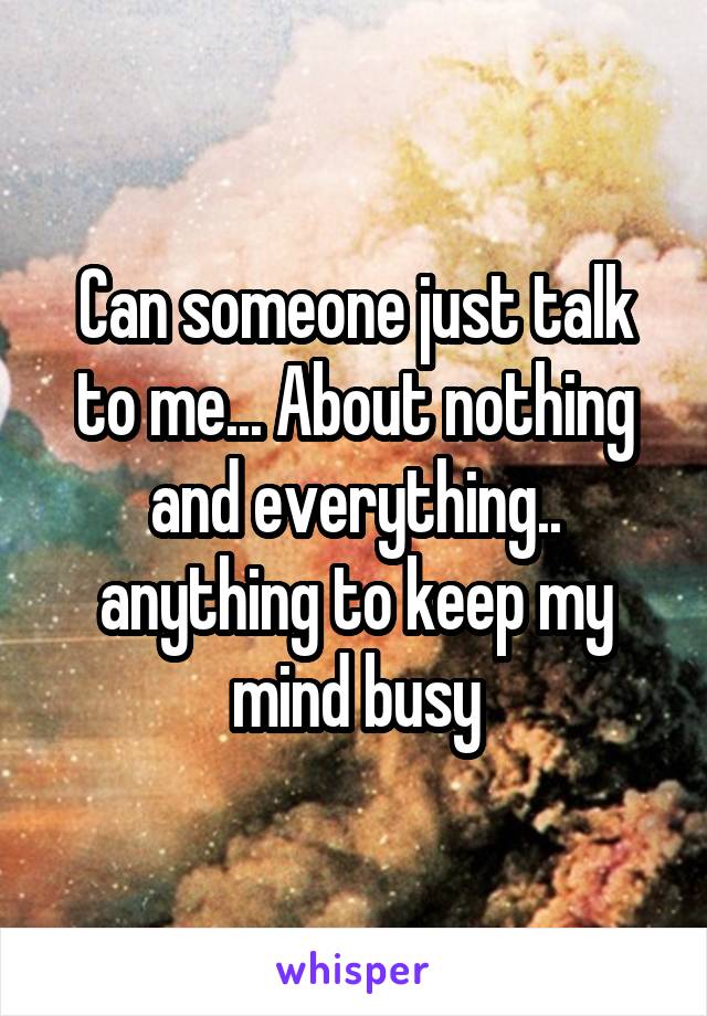 Can someone just talk to me... About nothing and everything.. anything to keep my mind busy