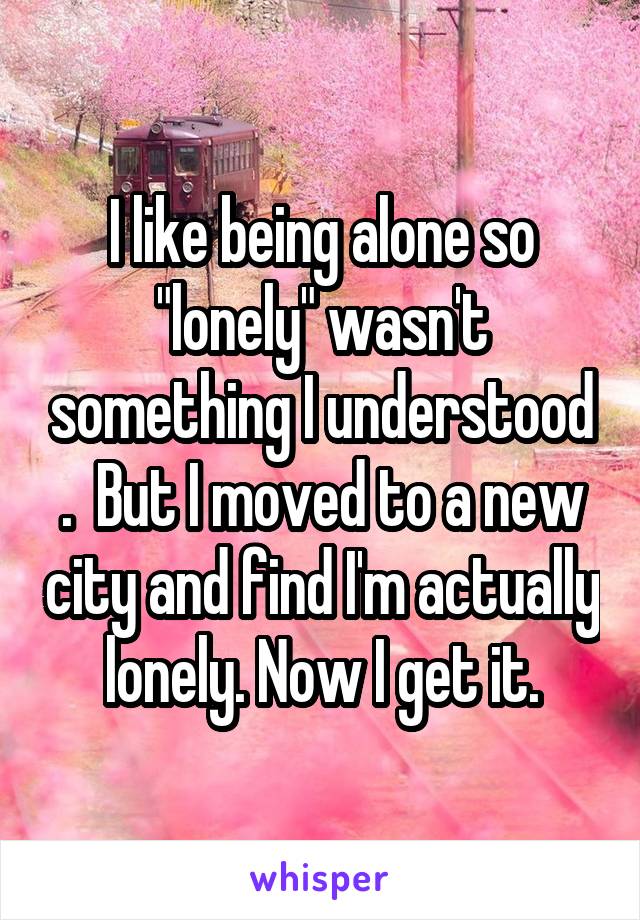 I like being alone so "lonely" wasn't something I understood .  But I moved to a new city and find I'm actually lonely. Now I get it.