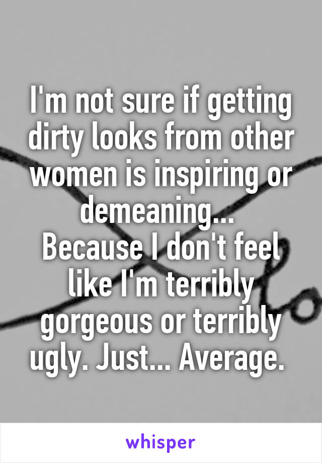 I'm not sure if getting dirty looks from other women is inspiring or demeaning... 
Because I don't feel like I'm terribly gorgeous or terribly ugly. Just... Average. 