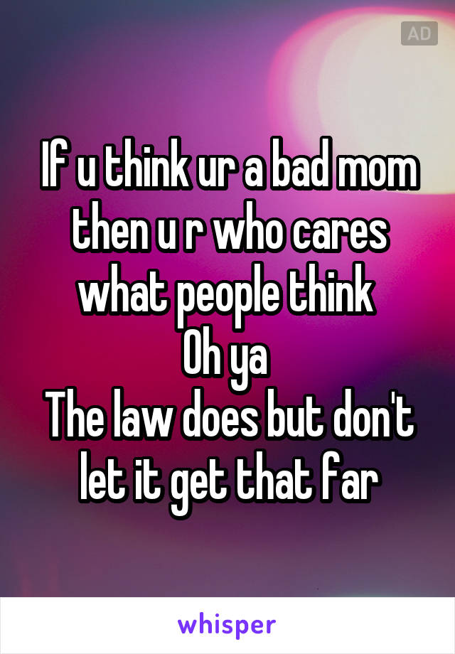 If u think ur a bad mom then u r who cares what people think 
Oh ya 
The law does but don't let it get that far