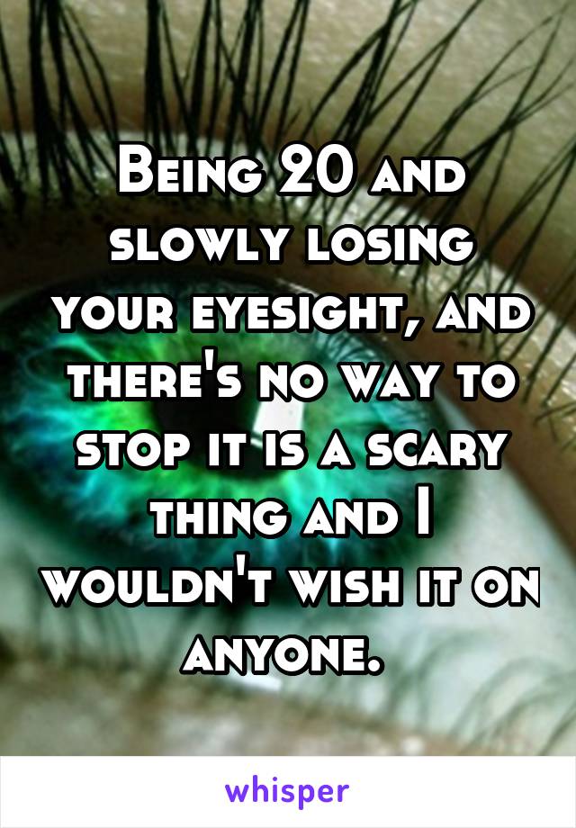 Being 20 and slowly losing your eyesight, and there's no way to stop it is a scary thing and I wouldn't wish it on anyone. 