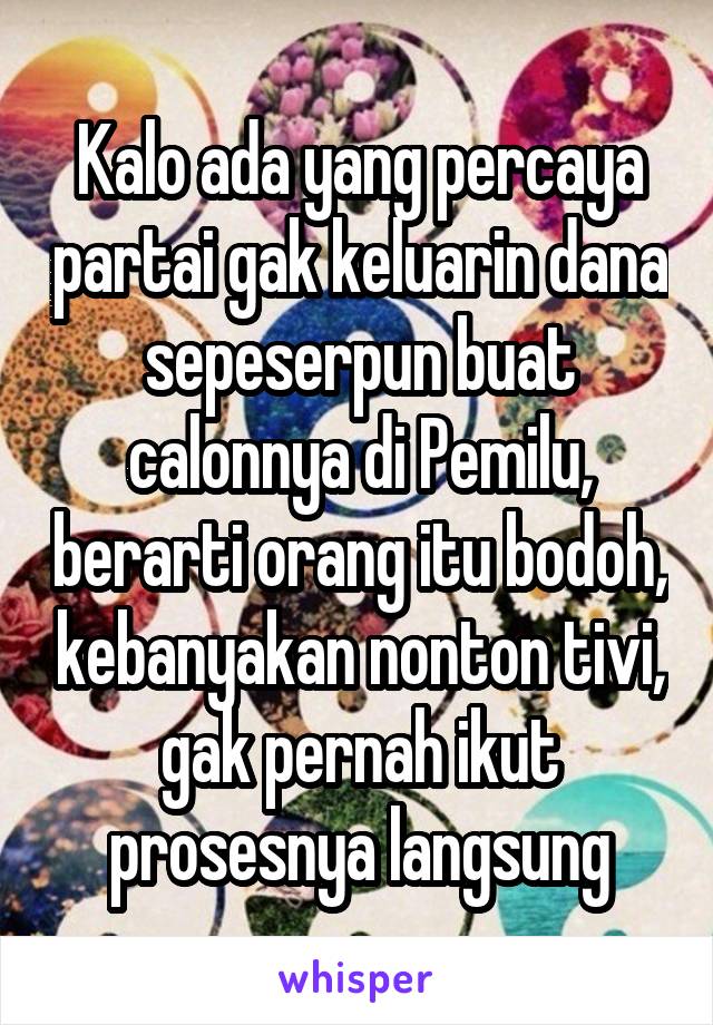 Kalo ada yang percaya partai gak keluarin dana sepeserpun buat calonnya di Pemilu, berarti orang itu bodoh, kebanyakan nonton tivi, gak pernah ikut prosesnya langsung