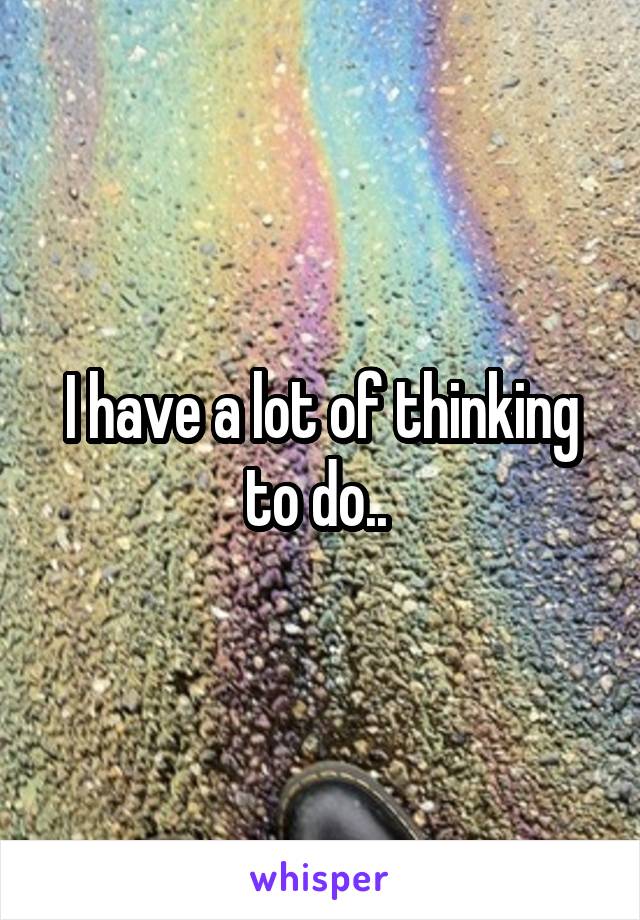 I have a lot of thinking to do.. 