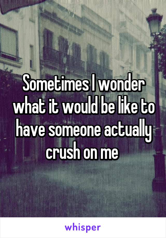 Sometimes I wonder what it would be like to have someone actually crush on me 