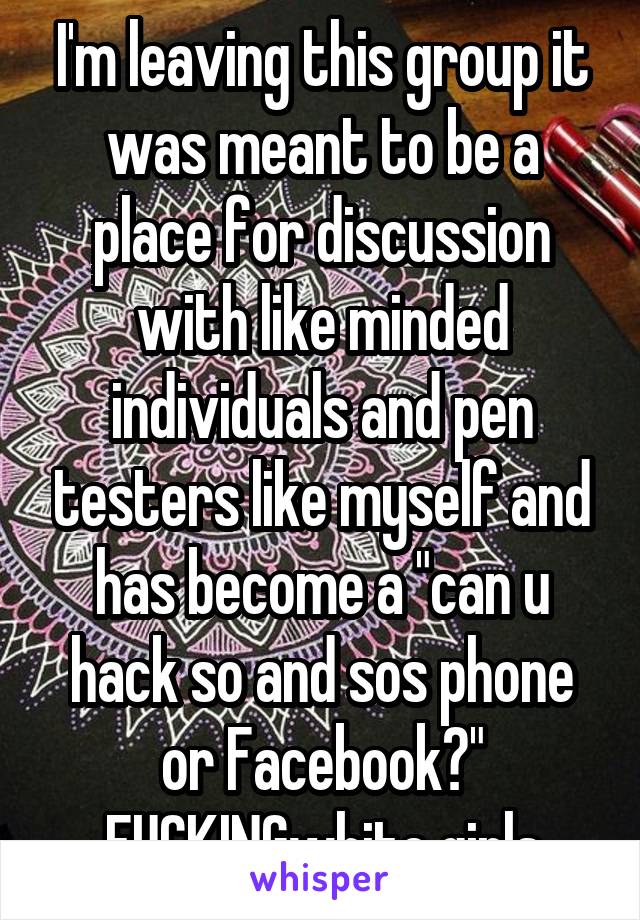 I'm leaving this group it was meant to be a place for discussion with like minded individuals and pen testers like myself and has become a "can u hack so and sos phone or Facebook?" FUCKINGwhite girls