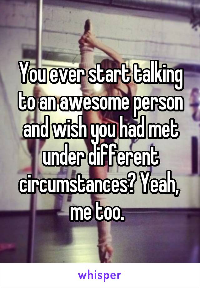 You ever start talking to an awesome person and wish you had met under different circumstances? Yeah,  me too.  