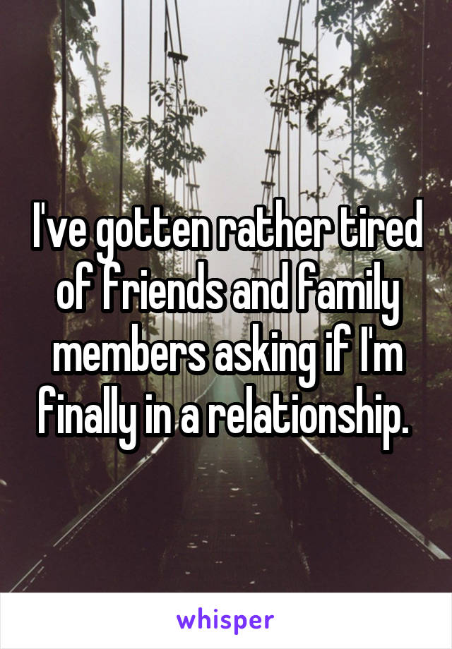 I've gotten rather tired of friends and family members asking if I'm finally in a relationship. 