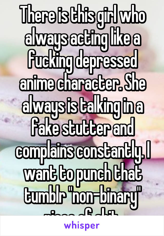 There is this girl who always acting like a fucking depressed anime character. She always is talking in a fake stutter and complains constantly. I want to punch that tumblr "non-binary" piece of shit.