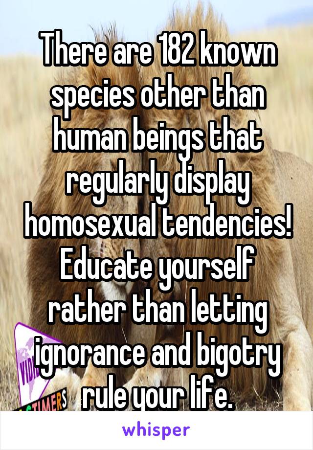 There are 182 known species other than human beings that regularly display homosexual tendencies! Educate yourself rather than letting ignorance and bigotry rule your life.