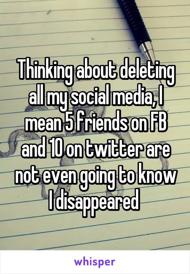 Thinking about deleting all my social media, I mean 5 friends on FB and 10 on twitter are not even going to know I disappeared 