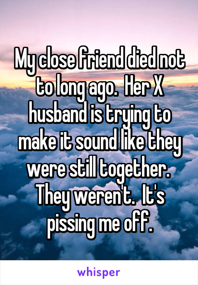 My close friend died not to long ago.  Her X husband is trying to make it sound like they were still together.  They weren't.  It's pissing me off.