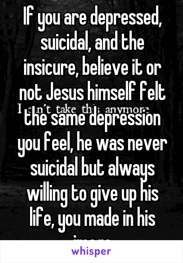 If you are depressed, suicidal, and the insicure, believe it or not Jesus himself felt the same depression you feel, he was never suicidal but always willing to give up his life, you made in his image