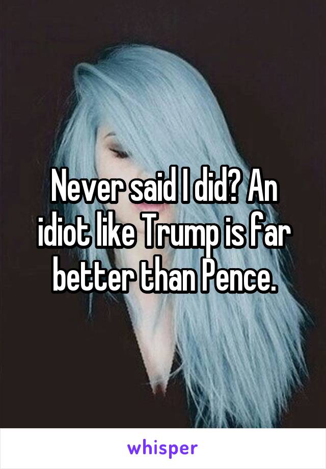 Never said I did? An idiot like Trump is far better than Pence.