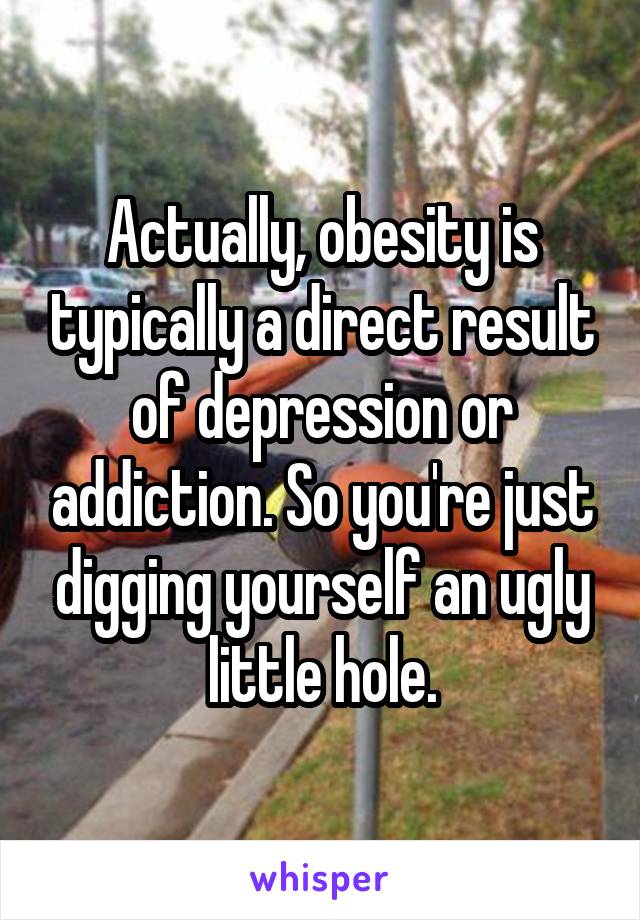 Actually, obesity is typically a direct result of depression or addiction. So you're just digging yourself an ugly little hole.